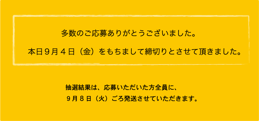 多数のご応募ありがとうございました。本日9月4日（金）をもちまして締切りとさせて頂きました。
				抽選結果は、応募いただいた方全員に、9月8日（火）ごろ発送させていただきます。